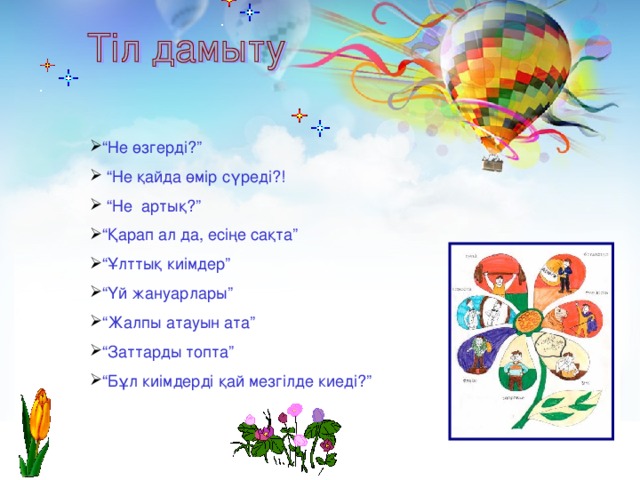“ Не өзгерді?” “ Не қайда өмір сүреді?! “ Не артық?” “ Қарап ал да, есіңе сақта” “ Ұлттық киімдер” “ Үй жануарлары” “ Жалпы атауын ата” “ Заттарды топта” “ Бұл киімдерді қай мезгілде киеді?”
