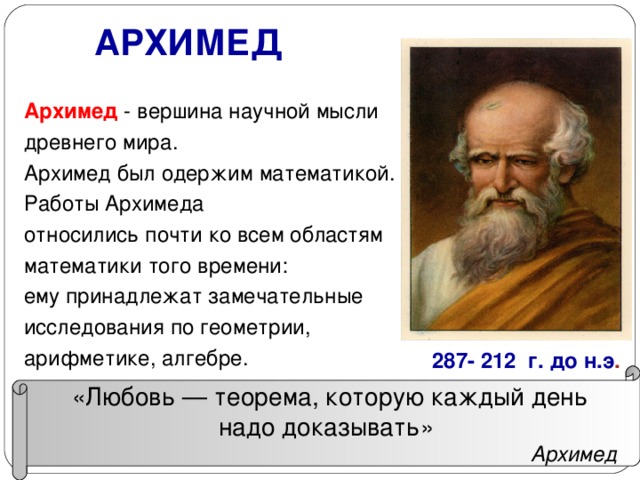 АРХИМЕД Архимед - вершина научной мысли древнего мира. Архимед был одержим математикой. Работы Архимеда относились почти ко всем областям математики того времени: ему принадлежат замечательные исследования по геометрии, арифметике, алгебре. 287- 212 г. до н.э .  «Любовь — теорема, которую каждый день надо доказывать»  Архимед