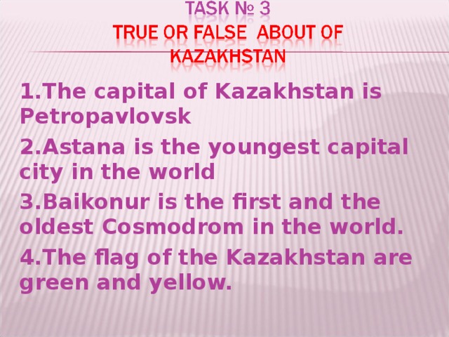 1 .The capital of Kazakhstan is Petropavlovsk 2 .Astana is the youngest capital city in the world 3 .Baikonur is the first and the oldest Cosmodrom in the world. 4 .The flag of the Kazakhstan are green and yellow.