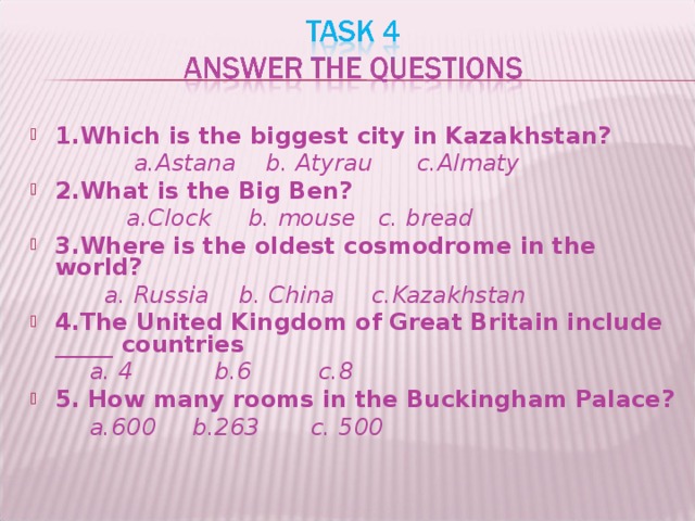 1.Which is the biggest city in Kazakhstan?  a.Astana  b. Atyrau c.Almaty 2.What is the Big Ben?  a.Clock b. mouse c. bread 3.Where is the oldest cosmodrome in the world?  a. Russia b. China c.Kazakhstan 4.The United Kingdom of Great Britain include _____ countries  a. 4 b.6 c.8 5. How many rooms in the Buckingham Palace?