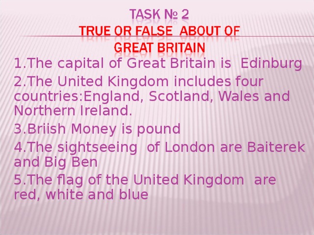 1.The capital of Great Britain is Edinburg 2.The United Kingdom includes four countries : England, Scotland, Wales and Northern Ireland. 3.Briish Money is pound 4.The sightseeing of London are Baiterek and Big Ben 5.The flag of the United Kingdom are red, white and blue