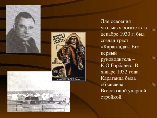 Для освоения угольных богатств в декабре 1930 г. был создан трест «Караганда». Его первый руководитель – К.О.Горбачев. В январе 1932 года Караганда была объявлена Всесоюзной ударной стройкой.