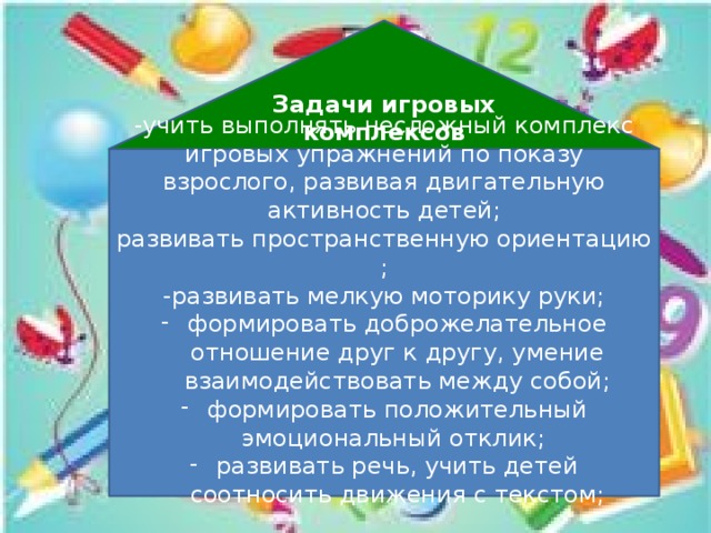 Задачи игровых комплексов « -учить выполнять несложный комплекс игровых упражнений по показу взрослого, развивая двигательную активность детей; развивать пространственную ориентацию ; -развивать мелкую моторику руки; формировать доброжелательное отношение друг к другу, умение взаимодействовать между собой; формировать положительный эмоциональный отклик; развивать речь, учить детей соотносить движения с текстом;