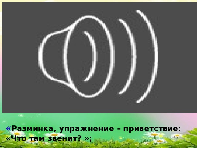 « Разминка, упражнение – приветствие: «Что там звенит? »;