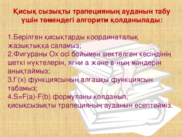 Қисық сызықты трапецияның ауданын табу үшін төмендегі алгоритм қолданылады: 1.Берілген қисықтарды координаталық жазықтыққа саламыз; 2.Фигураны Ох осі бойымен шектелген кесіндінің шеткі нүктелерін, яғни а және в-ның мәндерін анықтаймыз; 3. f ` (х) функциясының алғашқы функциясын табамыз ; 4.S=F(а)-F(b) формуланы қолданып, қисықсызықты трапецияның ауданын есептейміз.