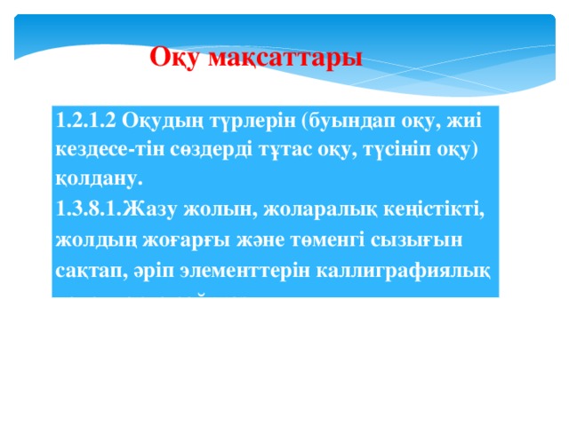 Оқу мақсаттары 1.2.1.2 Оқудың түрлерін (буындап оқу, жиі кездесе-тін сөздерді тұтас оқу, түсініп оқу) қолдану. 1.3.8.1.Жазу жолын, жоларалық кеңістікті, жолдың жоғарғы және төменгі сызығын сақтап, әріп элементтерін каллиграфиялық талаптарға сай жазу.