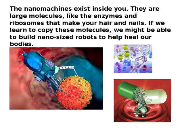 The nanomachines exist inside you. They are large molecules, like the enzymes and ribosomes that make your hair and nails. If we learn to copy these molecules, we might be able to build nano-sized robots to help heal our bodies.
