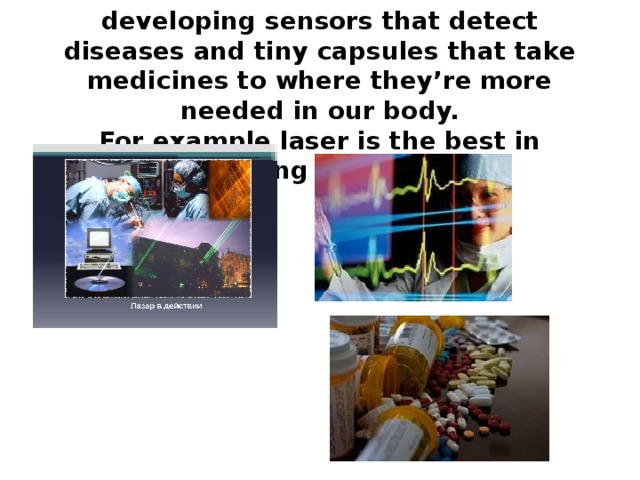 A lot of current work is focused on developing sensors that detect diseases and tiny capsules that take medicines to where they’re more needed in our body.  For example laser is the best in detecting nowadays.