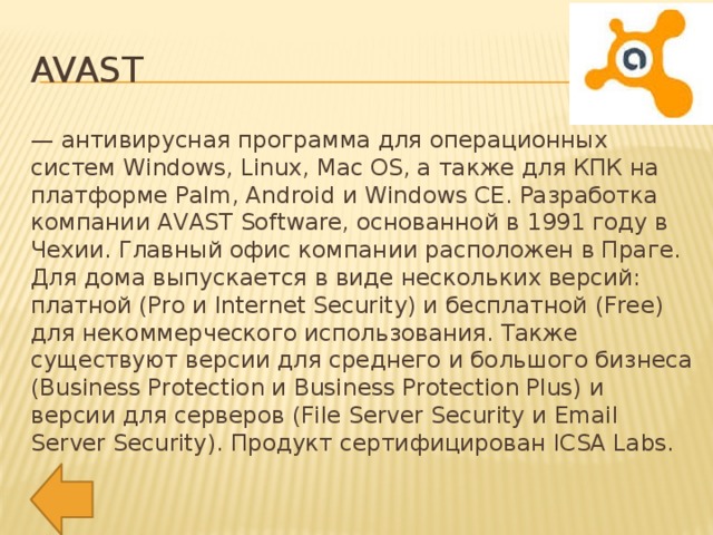 Avast — антивирусная программа для операционных систем Windows, Linux, Mac OS, а также для КПК на платформе Palm, Android и Windows CE. Разработка компании AVAST Software, основанной в 1991 году в Чехии. Главный офис компании расположен в Праге. Для дома выпускается в виде нескольких версий: платной (Pro и Internet Security) и бесплатной (Free) для некоммерческого использования. Также существуют версии для среднего и большого бизнеса (Business Protection и Business Protection Plus) и версии для серверов (File Server Security и Email Server Security). Продукт сертифицирован ICSA Labs.