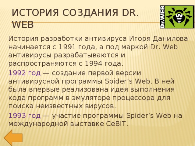 История создания Dr. Web История разработки антивируса Игоря Данилова начинается с 1991 года, а под маркой Dr. Web антивирусы разрабатываются и распространяются с 1994 года. 1992 год — создание первой версии антивирусной программы Spider’s Web. В ней была впервые реализована идея выполнения кода программ в эмуляторе процессора для поиска неизвестных вирусов. 1993 год — участие программы Spider’s Web на международной выставке CeBIT.