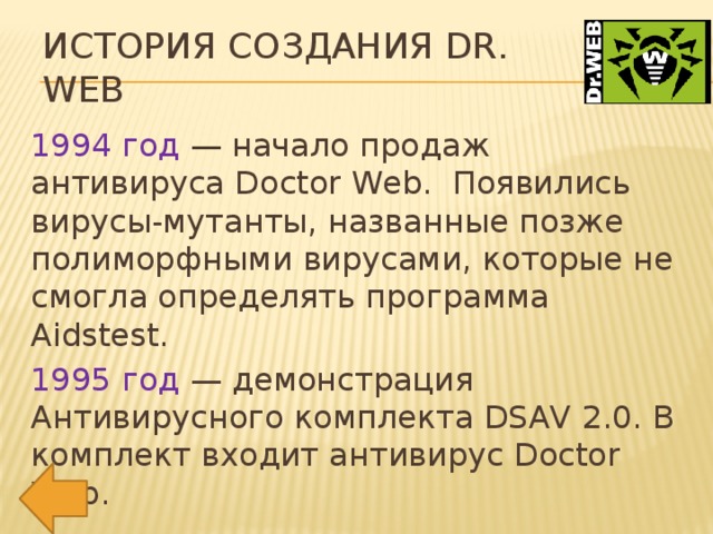 История создания Dr. Web 1994 год — начало продаж антивируса Doctor Web. Появились вирусы-мутанты, названные позже полиморфными вирусами, которые не смогла определять программа Aidstest. 1995 год — демонстрация Антивирусного комплекта DSAV 2.0. В комплект входит антивирус Doctor Web.