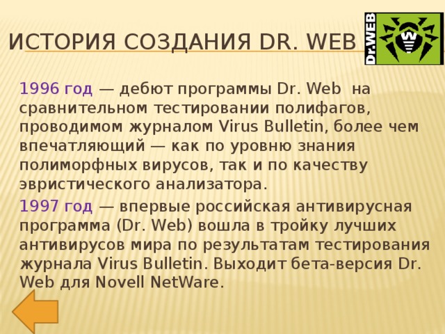 История создания Dr. Web 1996 год — дебют программы Dr. Web на сравнительном тестировании полифагов, проводимом журналом Virus Bulletin, более чем впечатляющий — как по уровню знания полиморфных вирусов, так и по качеству эвристического анализатора. 1997 год — впервые российская антивирусная программа (Dr. Web) вошла в тройку лучших антивирусов мира по результатам тестирования журнала Virus Bulletin. Выходит бета-версия Dr. Web для Novell NetWare.