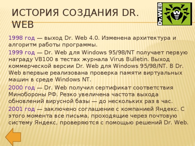 История создания Dr. Web 1998 год — выход Dr. Web 4.0. Изменена архитектура и алгоритм работы программы. 1999 год — Dr. Web для Windows 95/98/NT получает первую награду VB100 в тестах журнала Virus Bulletin. Выход коммерческой версии Dr. Web для Windows 95/98/NT. В Dr. Web впервые реализована проверка памяти виртуальных машин в среде Windows NT. 2000 год — Dr. Web получил сертификат соответствия Минобороны РФ. Резко увеличена частота выхода обновлений вирусной базы — до нескольких раз в час. 2001 год — заключено соглашение с компанией Яндекс. С этого момента все письма, проходящие через почтовую систему Яндекс, проверяются с помощью решений Dr. Web.