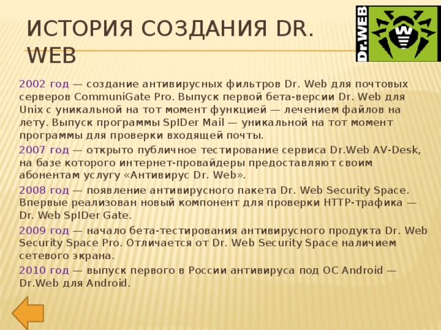 История создания Dr. Web 2002 год — создание антивирусных фильтров Dr. Web для почтовых серверов CommuniGate Pro. Выпуск первой бета-версии Dr. Web для Unix с уникальной на тот момент функцией — лечением файлов на лету. Выпуск программы SpIDer Mail — уникальной на тот момент программы для проверки входящей почты. 2007 год — открыто публичное тестирование сервиса Dr.Web AV-Desk, на базе которого интернет-провайдеры предоставляют своим абонентам услугу «Антивирус Dr. Web». 2008 год — появление антивирусного пакета Dr. Web Security Space. Впервые реализован новый компонент для проверки HTTP-трафика — Dr. Web SpIDer Gate. 2009 год — начало бета-тестирования антивирусного продукта Dr. Web Security Space Pro. Отличается от Dr. Web Security Space наличием сетевого экрана. 2010 год — выпуск первого в России антивируса под ОС Android — Dr.Web для Android.