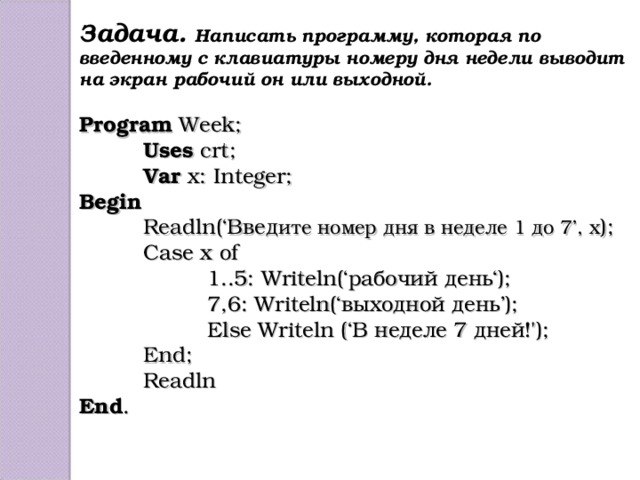 Задача. Написать программу, которая по введенному с клавиатуры номеру дня недели выводит на экран рабочий он или выходной.  Program Week;  Uses crt;  Var x: Integer; Begin  Readln(‘ Введ ите номер дня в неделе 1 до 7 ’, x );  Case x of   1..5: Writeln(‘ рабочий день ‘);   7 ,6: Writeln(‘ выходной день ’);   Else Writeln (‘В неделе 7 дней!');  End ;  Readln End .