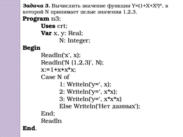 Задача 3. Вычислить значение функции Y=(1+X+X 2 ) N , в которой N принимает целые значения 1,2,3. Program n3;  Uses crt;  Var x, y: Real;   N: Integer; Begin  Readln(‘x’, x);  Readln(‘N (1,2,3)’, N);  x:=1+x+x*x;  Case N of   1: Writeln(‘y=‘, x);   2: Writeln(‘y=‘, x*x);   3: Writeln(‘y=‘, x*x*x)   Else Writeln(‘Нет данных’);  End;  Readln End .