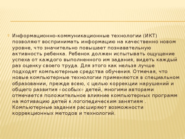 Информационно-коммуникационные технологии (ИКТ) позволяют воспринимать информацию на качественно новом уровне, что значительно повышает познавательную активность ребенка. Ребенок должен испытывать ощущение успеха от каждого выполненного им задания, видеть каждый раз оценку своего труда. Для этого как нельзя лучше подходят компьютерные средства обучения. Отмечая, что новые компьютерные технологии применяются в специальном образовании, прежде всею, с целью коррекции нарушений и общего развития «особых» детей, многими авторами отмечается положительное влияние компьютерных программ на мотивацию детей к логопедическим занятиям . Компьютерные задания расширяют возможности коррекционных методов и технологий.
