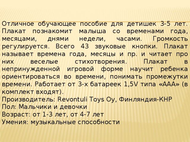 Отличное обучающее пособие для детишек 3-5 лет. Плакат познакомит малыша со временами года, месяцами, днями недели, часами. Громкость регулируется. Всего 43 звуковые кнопки. Плакат называет времена года, месяцы и пр. и читает про них веселые стихотворения. Плакат в непринужденной игровой форме научит ребенка ориентироваться во времени, понимать промежутки времени. Работает от 3-х батареек 1,5V типа «ААА» (в комплект входят). Производитель: Revontuli Toys Oy, Финляндия-КНР Пол: Мальчики и девочки Возраст: от 1-3 лет, от 4-7 лет Умения: музыкальные способности