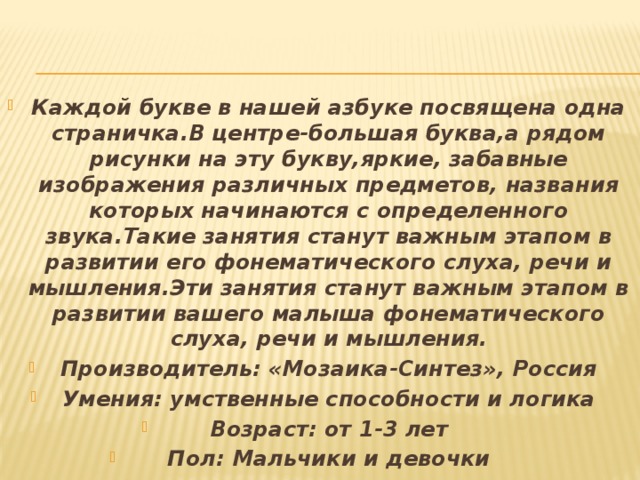 Каждой букве в нашей азбуке посвящена одна страничка.В центре-большая буква,а рядом рисунки на эту букву,яркие, забавные изображения различных предметов, названия которых начинаются с определенного звука.Такие занятия станут важным этапом в развитии его фонематического слуха, речи и мышления.Эти занятия станут важным этапом в развитии вашего малыша фонематического слуха, речи и мышления. Производитель: «Мозаика-Синтез», Россия Умения: умственные способности и логика Возраст: от 1-3 лет Пол: Мальчики и девочки