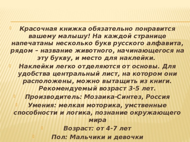 Красочная книжка обязательно понравится вашему малышу! На каждой странице напечатаны несколько букв русского алфавита, рядом – название животного, начинающегося на эту букву, и место для наклейки. Наклейки легко отделяются от основы. Для удобства центральный лист, на котором они расположены, можно вытащить из книги. Рекомендуемый возраст 3-5 лет. Производитель: Мозаика-Синтез, Россия Умения: мелкая моторика, умственные способности и логика, познание окружающего мира Возраст: от 4-7 лет Пол: Мальчики и девочки