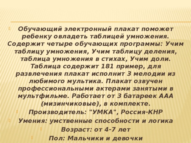 Обучающий электронный плакат поможет ребенку овладеть таблицей умножения. Содержит четыре обучающих программы: Учим таблицу умножения, Учим таблицу деления, таблица умножения в стихах, Учим доли. Таблица содержит 181 пример, для развлечения плакат исполнит 3 мелодии из любимого мультика. Плакат озвучен профессиональными актерами занятыми в мультфильме. Работает от 3 батареек ААА (мизинчиковые), в комплекте. Производитель: 