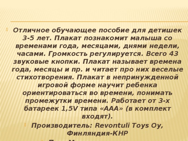 Отличное обучающее пособие для детишек 3-5 лет. Плакат познакомит малыша со временами года, месяцами, днями недели, часами. Громкость регулируется. Всего 43 звуковые кнопки. Плакат называет времена года, месяцы и пр. и читает про них веселые стихотворения. Плакат в непринужденной игровой форме научит ребенка ориентироваться во времени, понимать промежутки времени. Работает от 3-х батареек 1,5V типа «ААА» (в комплект входят). Производитель: Revontuli Toys Oy, Финляндия-КНР Пол: Мальчики и девочки Возраст: от 1-3 лет, от 4-7 лет Умения: музыкальные способности