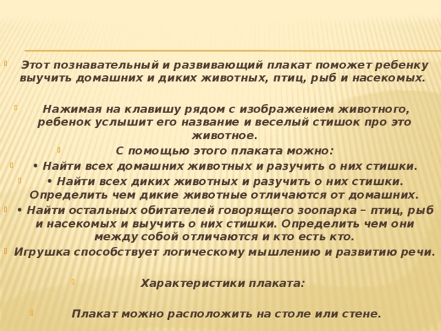 Этот познавательный и развивающий плакат поможет ребенку выучить домашних и диких животных, птиц, рыб и насекомых.   Нажимая на клавишу рядом с изображением животного, ребенок услышит его название и веселый стишок про это животное. С помощью этого плаката можно: • Найти всех домашних животных и разучить о них стишки. • Найти всех диких животных и разучить о них стишки. Определить чем дикие животные отличаются от домашних. • Найти остальных обитателей говорящего зоопарка – птиц, рыб и насекомых и выучить о них стишки. Определить чем они между собой отличаются и кто есть кто. Игрушка способствует логическому мышлению и развитию речи.  Характеристики плаката:   Плакат можно расположить на столе или стене.