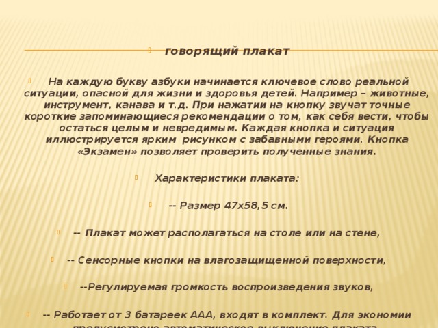 говорящий плакат   На каждую букву азбуки начинается ключевое слово реальной ситуации, опасной для жизни и здоровья детей. Например – животные, инструмент, канава и т.д. При нажатии на кнопку звучат точные короткие запоминающиеся рекомендации о том, как себя вести, чтобы остаться целым и невредимым. Каждая кнопка и ситуация иллюстрируется ярким рисунком с забавными героями. Кнопка «Экзамен» позволяет проверить полученные знания.   Характеристики плаката:   -- Размер 47х58,5 см.  -- Плакат может располагаться на столе или на стене,  -- Сенсорные кнопки на влагозащищенной поверхности,  --Регулируемая громкость воспроизведения звуков,  -- Работает от 3 батареек ААА, входят в комплект. Для экономии предусмотрено автоматическое выключение плаката .