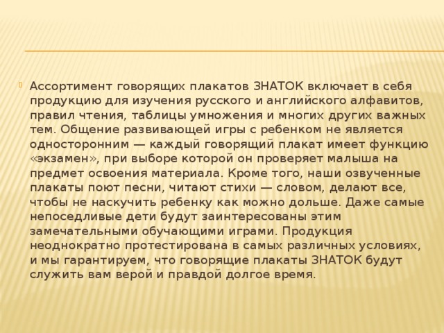 Ассортимент говорящих плакатов ЗНАТОК включает в себя продукцию для изучения русского и английского алфавитов, правил чтения, таблицы умножения и многих других важных тем. Общение развивающей игры с ребенком не является односторонним — каждый говорящий плакат имеет функцию «экзамен», при выборе которой он проверяет малыша на предмет освоения материала. Кроме того, наши озвученные плакаты поют песни, читают стихи — словом, делают все, чтобы не наскучить ребенку как можно дольше. Даже самые непоседливые дети будут заинтересованы этим замечательными обучающими играми. Продукция неоднократно протестирована в самых различных условиях, и мы гарантируем, что говорящие плакаты ЗНАТОК будут служить вам верой и правдой долгое время.