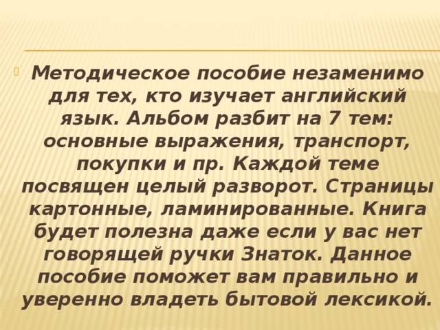 Методическое пособие незаменимо для тех, кто изучает английский язык. Альбом разбит на 7 тем: основные выражения, транспорт, покупки и пр. Каждой теме посвящен целый разворот. Страницы картонные, ламинированные. Книга будет полезна даже если у вас нет говорящей ручки Знаток. Данное пособие поможет вам правильно и уверенно владеть бытовой лексикой.