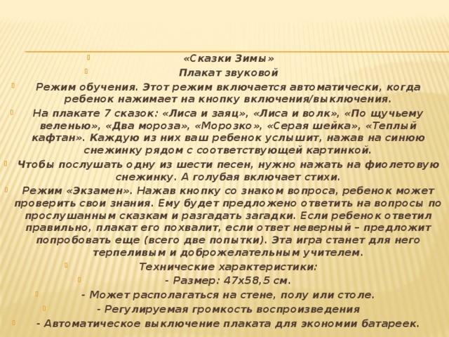 «Сказки Зимы» Плакат звуковой Режим обучения. Этот режим включается автоматически, когда ребенок нажимает на кнопку включения/выключения. На плакате 7 сказок: «Лиса и заяц», «Лиса и волк», «По щучьему веленью», «Два мороза», «Морозко», «Серая шейка», «Теплый кафтан». Каждую из них ваш ребенок услышит, нажав на синюю снежинку рядом с соответствующей картинкой. Чтобы послушать одну из шести песен, нужно нажать на фиолетовую снежинку. А голубая включает стихи. Режим «Экзамен». Нажав кнопку со знаком вопроса, ребенок может проверить свои знания. Ему будет предложено ответить на вопросы по прослушанным сказкам и разгадать загадки. Если ребенок ответил правильно, плакат его похвалит, если ответ неверный – предложит попробовать еще (всего две попытки). Эта игра станет для него терпеливым и доброжелательным учителем. Технические характеристики: - Размер: 47х58,5 см. - Может располагаться на стене, полу или столе. - Регулируемая громкость воспроизведения - Автоматическое выключение плаката для экономии батареек.