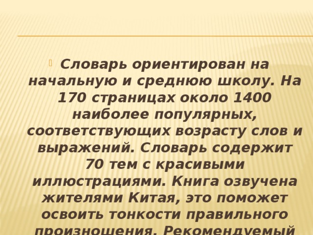 Словарь ориентирован на начальную и среднюю школу. На 170 страницах около 1400 наиболее популярных, соответствующих возрасту слов и выражений. Словарь содержит 70 тем с красивыми иллюстрациями. Книга озвучена жителями Китая, это поможет освоить тонкости правильного произношения. Рекомендуемый возраст от 6 лет.