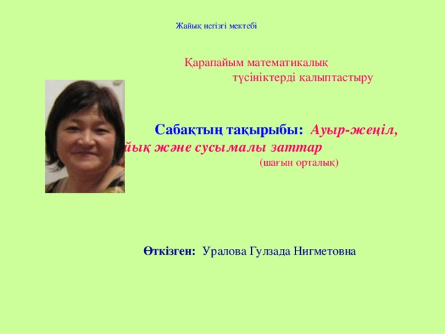 Жайық негізгі мектебі  Қарапайым математикалық  түсініктерді қалыптастыру  Сабақтың тақырыбы: Ауыр-жеңіл, сұйық және сусымалы заттар  (шағын орталық)       Өткізген: Уралова Гулзада Нигметовна