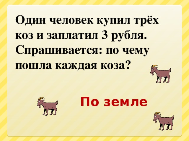 Один человек купил трёх коз и заплатил 3 рубля. Спрашивается: по чему пошла каждая коза? По земле