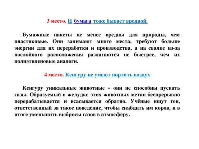 3 место.  И   бумага   тоже бывает вредной. Бумажные пакеты не менее вредны для природы, чем пластиковые. Они занимают много места, требуют больше энергии для их переработки и производства, а на свалке из-за послойного расположения разлагаются не быстрее, чем их полиэтиленовые аналоги. 4 место.  Кенгуру не умеют портить воздух Кенгуру уникальные животные – они не способны пускать газы. Образуемый в желудке этих животных метан беспрерывно перерабатывается и всасывается обратно. Учёные ищут ген, ответственный за такое поведение, чтобы снабдить им   коров, и в итоге уменьшить выбросы газов в атмосферу.