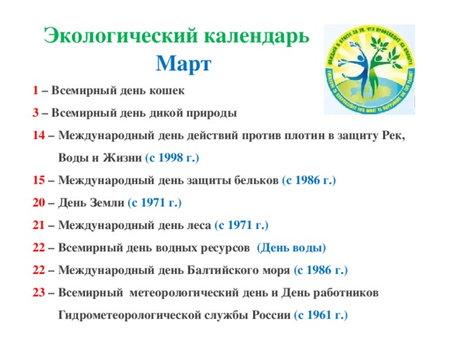 Экологический календарь Март 1  – Всемирный день кошек 3  – Всемирный день дикой природы 14  – Международный день действий против плотин в защиту Рек,  Воды и Жизни  (с 1998 г.) 15 – Международный день защиты бельков  (с 1986 г.) 20  – День Земли (с 1971 г.) 21 – Международный день леса (с 1971 г.) 22 – Всемирный день водных ресурсов   (День воды) 22  – Международный день Балтийского моря  (с 1986 г.)  23  – Всемирный  метеорологический день и День работников  Гидрометеорологической службы России (с 1961 г.)