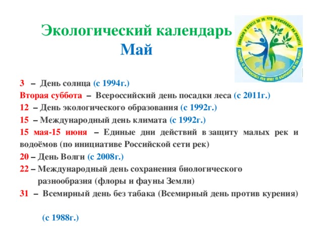 Экологический календарь Май 3    –  День солнца (с 1994г.) Вторая суббота   –  Всероссийский день посадки леса (с 2011г.) 12   – День экологического образования (с 1992г.) 15   – Международный день климата (с 1992г.) 15 мая-15 июня   – Единые дни действий в защиту малых рек и водоёмов (по инициативе Российской сети рек) 20   – День Волги (с 2008г.) 22 – Международный день сохранения биологического   разнообразия (флоры и фауны Земли) 31   –  Всемирный день без табака (Всемирный день против курения)  (с 1988г.)