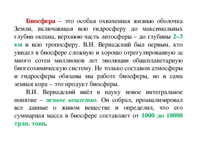 Биосфера – это особая охваченная жизнью оболочка Земли, включающая всю гидросферу до максимальных глубин океана, верхнюю часть литосферы – до глубины 2–3 км и всю тропосферу. В.И. Вернадский был первым, кто увидел в биосфере сложную и хорошо отрегулированную за много сотен миллионов лет эволюции общепланетарную биогеохимическую систему. Не только составом атмосферы и гидросферы обязаны мы работе биосферы, но и сама земная кора – это продукт биосферы. В.И. Вернадский ввёл в науку новое интегральное понятие – живое вещество.  Он собрал, проанализировал все данные о живом веществе и определил, что его суммарная масса в биосфере составляет от 1000 до 10000 трлн. тонн .