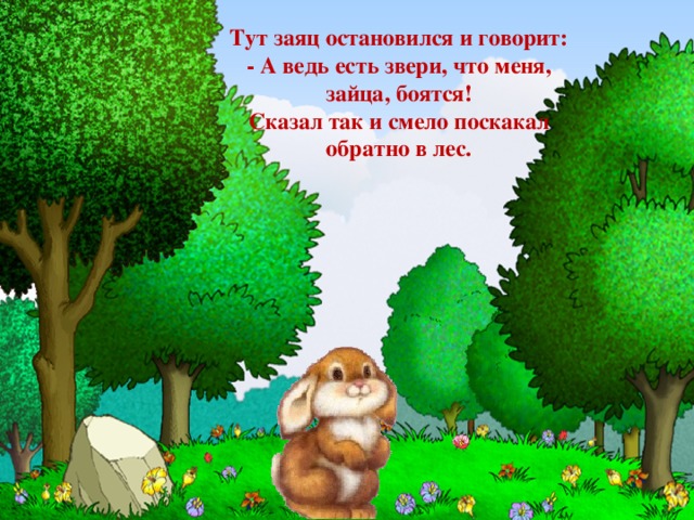Тут заяц остановился и говорит:  - А ведь есть звери, что меня, зайца, боятся!  Сказал так и смело поскакал обратно в лес.