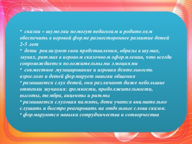 сказки – шумелки помогут педагогам и родителям обеспечить в игровой форме разностороннее развитие детей 2-5 лет   дети реализуют свои представления, образы в шумах, звуках, ритмах в игровом сказочном оформлении, что всегда сопровождается положительными эмоциями   совместное музицирование и игровая деятельность взрослого и детей формирует навыки общения   развивается слух детей, они различают даже небольшие оттенки звучания: громкости, продолжительности, высоты, тембра, акценты и ритмы   развивается слуховая память, дети учатся внимательно слушать и быстро реагировать на отдельные слова сказок.   формируются навыки сотрудничества и сотворчества  