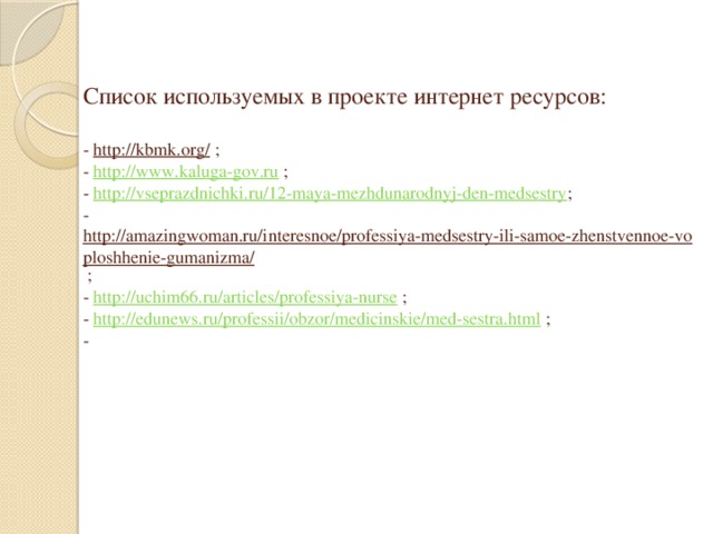 Список используемых в проекте интернет ресурсов:   - http://kbmk.org/ ;  - http://www.kaluga-gov.ru ;  - http://vseprazdnichki.ru/12-maya-mezhdunarodnyj-den-medsestry ;  - http://amazingwoman.ru/interesnoe/professiya-medsestry-ili-samoe-zhenstvennoe-voploshhenie-gumanizma/ ;  - http://uchim66.ru/articles/professiya-nurse ;  - http://edunews.ru/professii/obzor/medicinskie/med-sestra.html ;  -