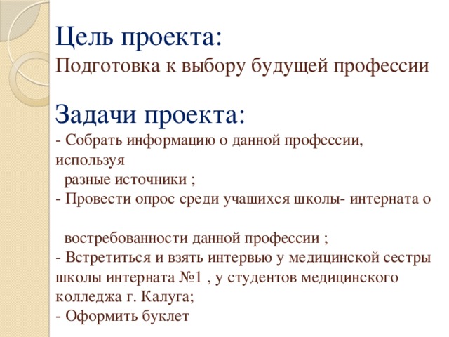 Цель проекта:  Подготовка к выбору будущей профессии   Задачи проекта:  - Собрать информацию о данной профессии, используя  разные источники ;  - Провести опрос среди учащихся школы- интерната о  востребованности данной профессии ;  - Встретиться и взять интервью у медицинской сестры школы интерната №1 , у студентов медицинского колледжа г. Калуга;  - Оформить буклет