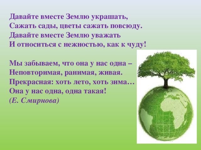 Давайте вместе Землю украшать,  Сажать сады, цветы сажать повсюду.  Давайте вместе Землю уважать  И относиться с нежностью, как к чуду!   Мы забываем, что она у нас одна –  Неповторимая, ранимая, живая.  Прекрасная: хоть лето, хоть зима…  Она у нас одна, одна такая!  (Е. Смирнова)