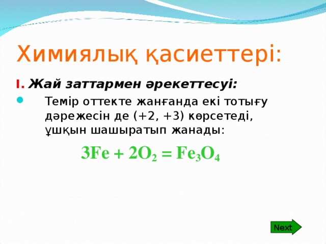 Next Химиялық қасиеттері: I.  Жай заттармен әрекеттесуі: Темір оттекте жанғанда екі тотығу дәрежесін де (+2, +3) көрсетеді, ұшқын шашыратып жанады:    3 Fe + 2O 2 = Fe 3 O 4