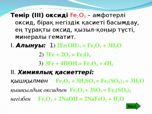 Next Темір (ІІІ) оксиді  Fe 2 O 3  – амфотерлі оксид, бірақ негіздік қасиеті басымдау, ең тұрақты оксид, қызыл-қоңыр түсті, минералы гематит. І. Алынуы: 1 ) 2 Fe(OH) 3 = Fe 2 O 3 + 3H 2 O    2) 3Fe + 2O 2 = Fe 3 O 4   3) 3Fe + 4HOH = Fe 3 O 4 + 4H 2 ІІ. Химиялық қасиеттері: қышқылмен Fe 2 O 3 + 3H 2 SO 4 = Fe 2 (SO 4 ) 3 + 3H 2 O қышқылдық оксидпен Fe 2 O 3 + 3SO 3 = Fe 2 (SO 4 ) 3 негізбен Fe 2 O 3 + 2NaOH = 2NaFeO 2 + H 2 O