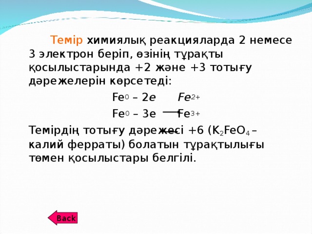 Темір химиялық реакцияларда 2 немесе 3 электрон беріп, өзінің тұрақты қосылыстарында +2 және +3 тотығу дәрежелерін көрсетеді: Fe 0 – 2 e Fe 2+ Fe 0 – 3e Fe 3+  Темірдің тотығу дәрежесі +6 ( K 2 FeO 4  – калий ферраты) болатын тұрақтылығы төмен қосылыстары белгілі. Back