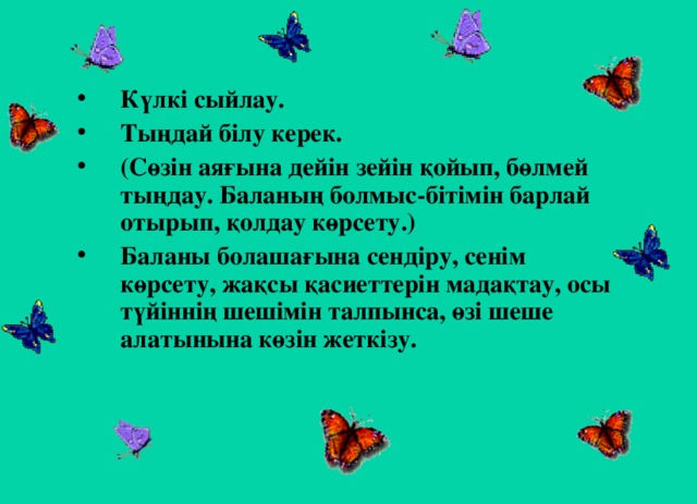 Күлкі сыйлау. Тыңдай білу керек. (Сөзін аяғына дейін зейін қойып, бөлмей тыңдау. Баланың болмыс-бітімін барлай отырып, қолдау көрсету.) Баланы болашағына сендіру, сенім көрсету, жақсы қасиеттерін мадақтау, осы түйіннің шешімін талпынса, өзі шеше алатынына көзін жеткізу.