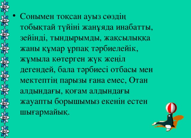 Сонымен тоқсан ауыз сөздің тобықтай түйіні жанұяда инабатты, зейінді, тындырымды, жақсылыққа жаны құмар ұрпақ тәрбиелейік, жұмыла көтерген жүк жеңіл дегендей, бала тәрбиесі отбасы мен мектептің парызы ғана емес, Отан алдындағы, қоғам алдындағы жауапты борышымыз екенін естен шығармайық.