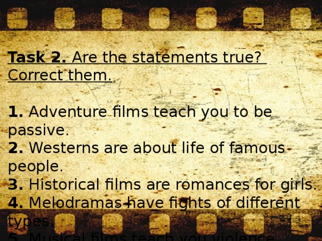Task 2. Are the statements true? Correct them. 1. Adventure films teach you to be passive.  2. Westerns are about life of famous people.  3. Historical films are romances for girls.  4. Melodramas have fights of different types.  5. Musical films teach you violence.