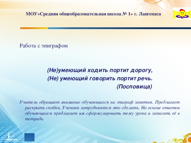 МОУ«Средняя общеобразовательная школа № 1» г. Лангепаса Работа с эпиграфом (Не)умеющий ходить портит дорогу, (Не) умеющий говорить портит речь.  (Пословица) Учитель обращает внимание обучающихся на эпиграф занятия. Предлагает раскрыть скобки. Ученики затрудняются это сделать. На основе ответов обучающихся предлагает им сформулировать тему урока и записать её в тетрадь.